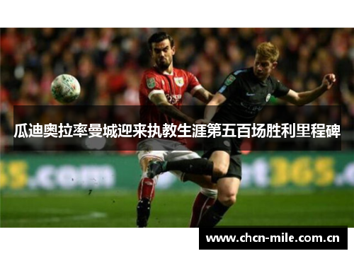 瓜迪奥拉率曼城迎来执教生涯第五百场胜利里程碑